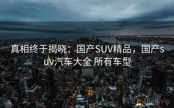 真相终于揭晓：国产SUV精品，国产suv汽车大全 所有车型