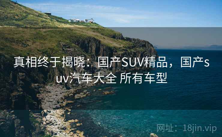 真相终于揭晓：国产SUV精品，国产suv汽车大全 所有车型