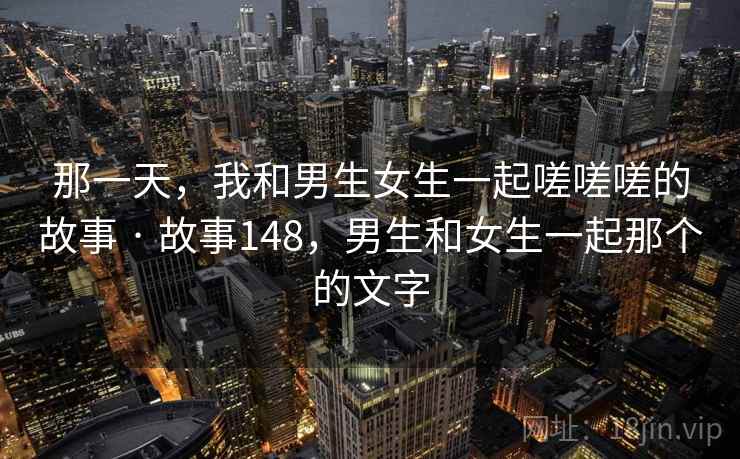 那一天，我和男生女生一起嗟嗟嗟的故事 · 故事148，男生和女生一起那个的文字