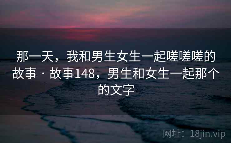 那一天，我和男生女生一起嗟嗟嗟的故事 · 故事148，男生和女生一起那个的文字