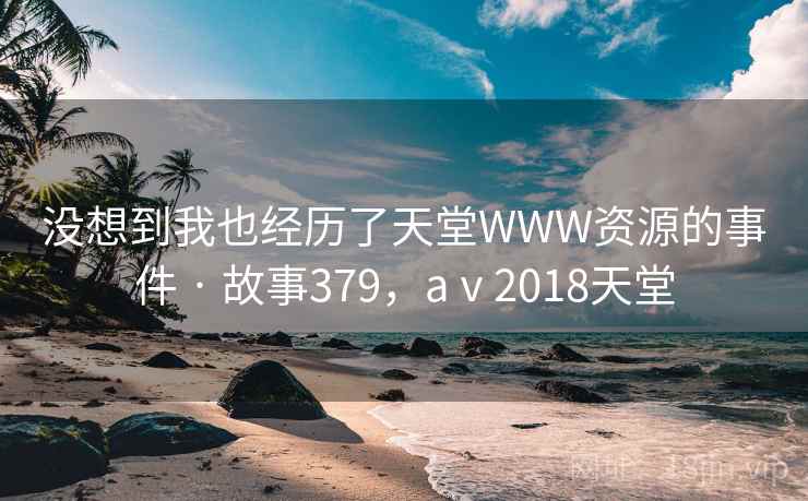 没想到我也经历了天堂WWW资源的事件 · 故事379，aⅴ2018天堂