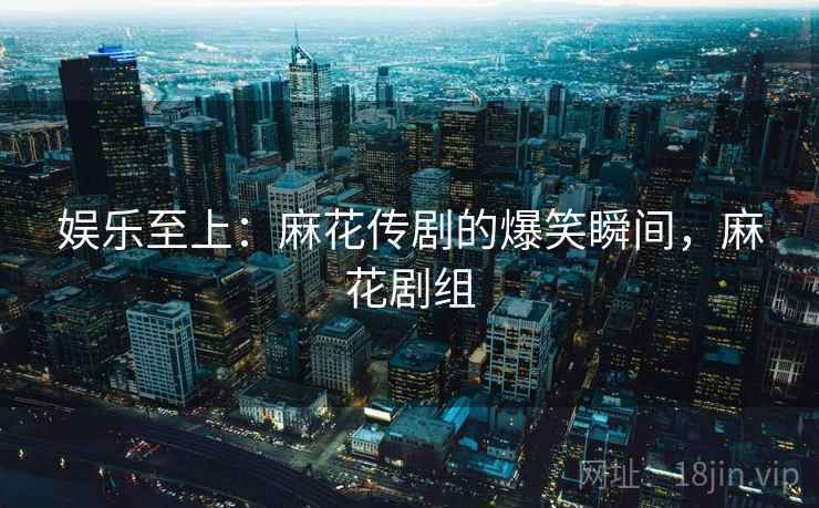 娱乐至上：麻花传剧的爆笑瞬间，麻花剧组