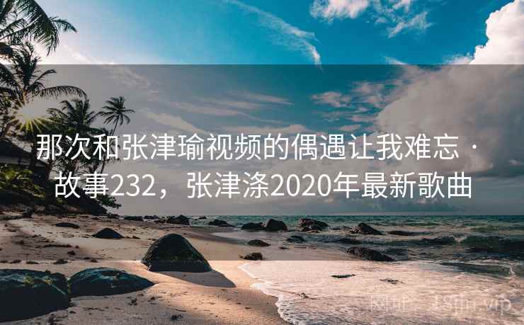 那次和张津瑜视频的偶遇让我难忘 · 故事232，张津涤2020年最新歌曲