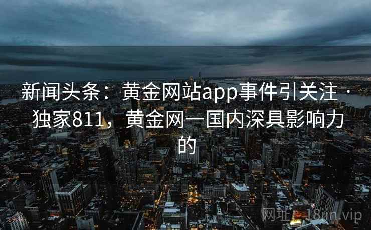 新闻头条:黄金网站app事件引关注 · 独家811,黄金网一国内深具影响力的 新闻头条:黄金网站app事件引关注 · 独家811,黄金网一国内深具影响力的