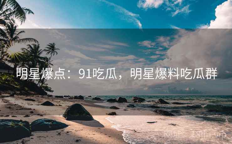 明星爆点：91吃瓜，明星爆料吃瓜群