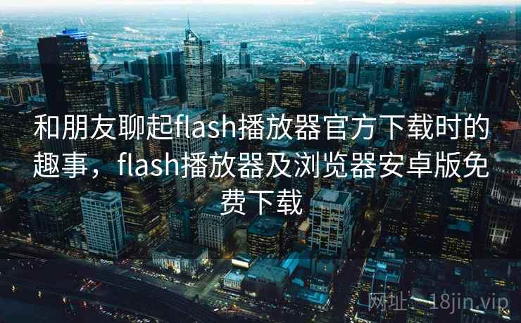 和朋友聊起flash播放器官方下载时的趣事，flash播放器及浏览器安卓版免费下载