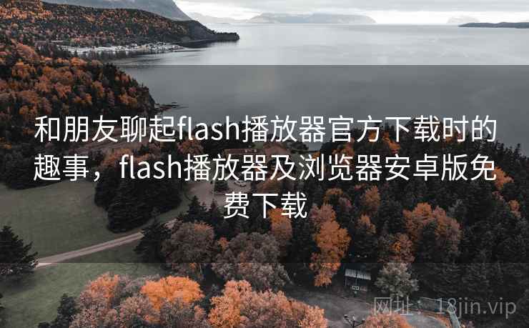 和朋友聊起flash播放器官方下载时的趣事，flash播放器及浏览器安卓版免费下载