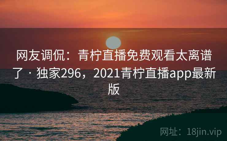 网友调侃：青柠直播免费观看太离谱了 · 独家296，2021青柠直播app最新版
