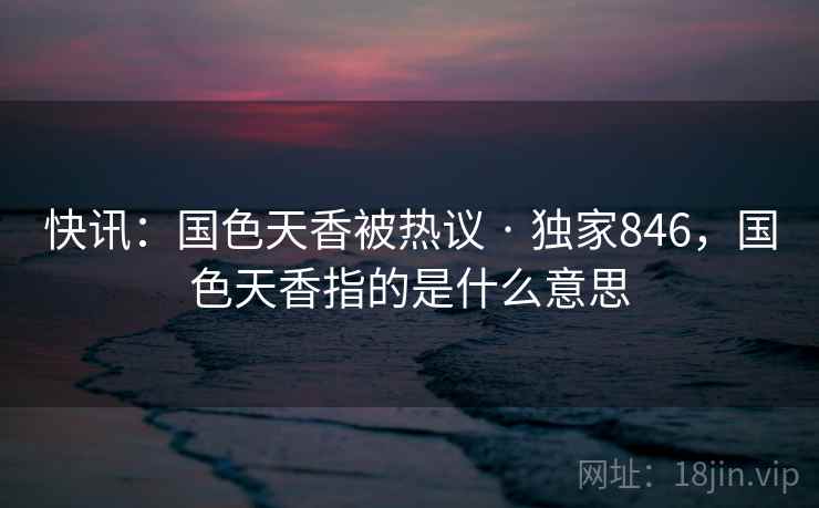 快讯：国色天香被热议 · 独家846，国色天香指的是什么意思