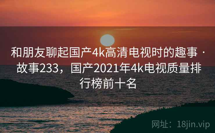 和朋友聊起国产4k高清电视时的趣事 · 故事233，国产2021年4k电视质量排行榜前十名