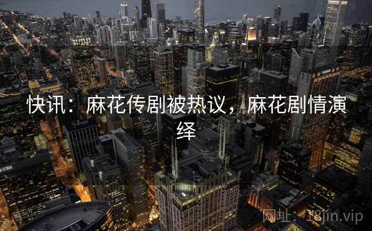 快讯：麻花传剧被热议，麻花剧情演绎