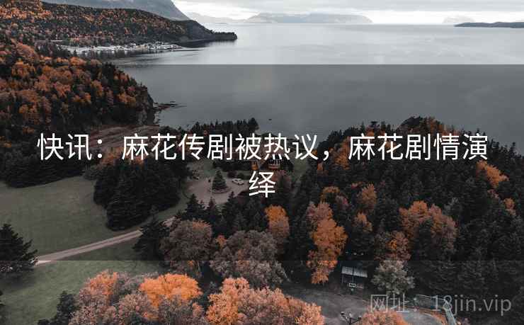 快讯：麻花传剧被热议，麻花剧情演绎