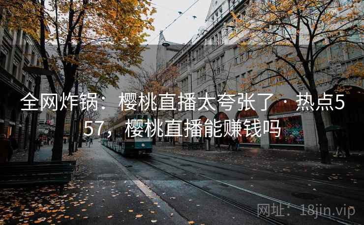 全网炸锅：樱桃直播太夸张了 · 热点557，樱桃直播能赚钱吗