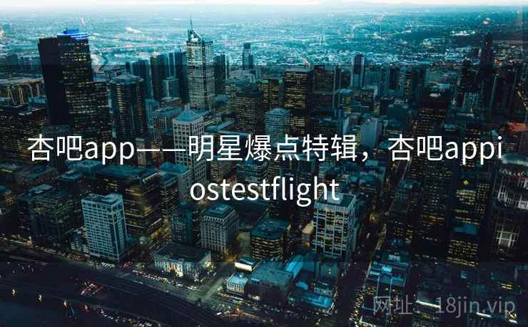 杏吧app——明星爆点特辑，杏吧appiostestflight