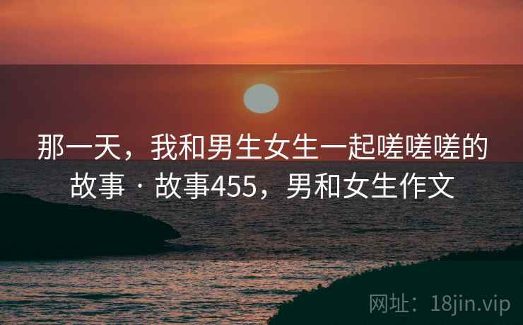 那一天，我和男生女生一起嗟嗟嗟的故事 · 故事455，男和女生作文