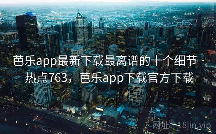 芭乐app最新下载最离谱的十个细节 · 热点763，芭乐app下载官方下载