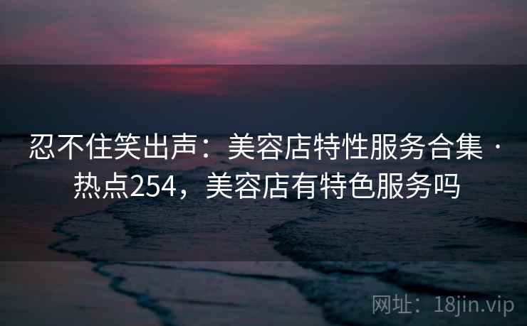 忍不住笑出声：美容店特性服务合集 · 热点254，美容店有特色服务吗