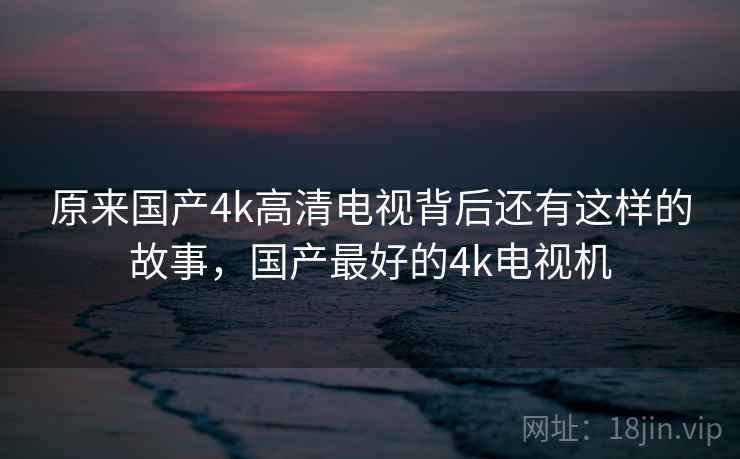 原来国产4k高清电视背后还有这样的故事，国产最好的4k电视机