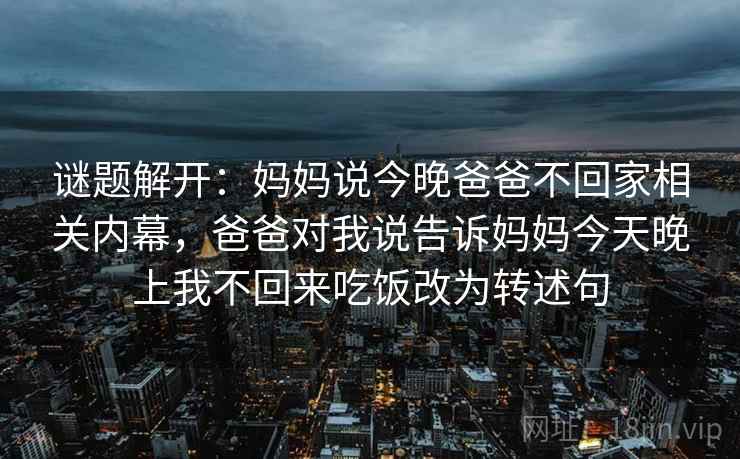 谜题解开:妈妈说今晚爸爸不回家相关内幕,爸爸对我说告诉妈妈今天晚上我不回来吃饭改为转述句 谜题解开:妈妈说今晚爸爸不回家相关内幕,爸爸对我说告诉妈妈今天晚上我不回来吃饭改为转述句