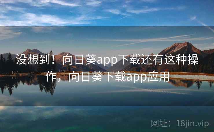 没想到！向日葵app下载还有这种操作，向日葵下载app应用