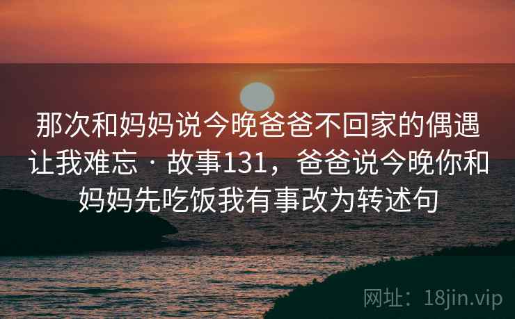 那次和妈妈说今晚爸爸不回家的偶遇让我难忘 · 故事131，爸爸说今晚你和妈妈先吃饭我有事改为转述句