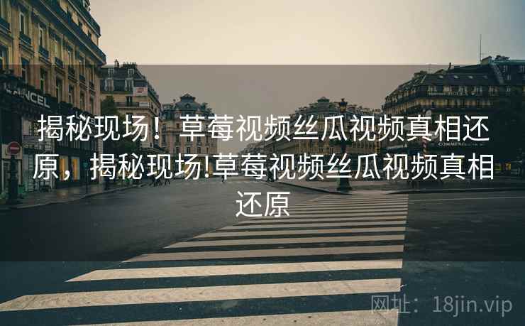 揭秘现场！草莓视频丝瓜视频真相还原，揭秘现场!草莓视频丝瓜视频真相还原