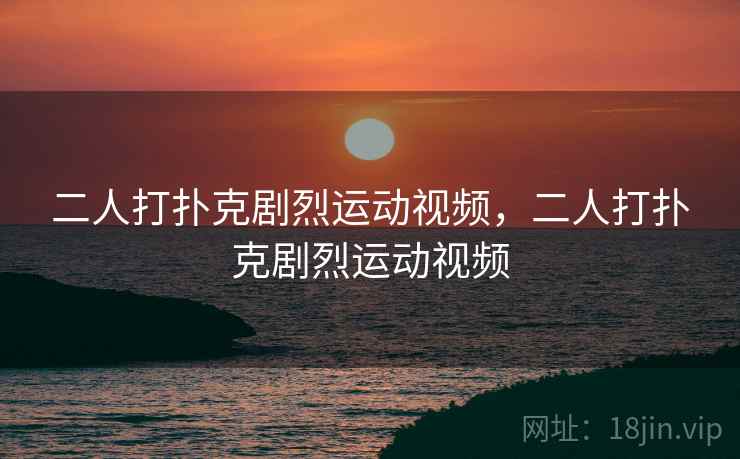 二人打扑克剧烈运动视频，二人打扑克剧烈运动视频