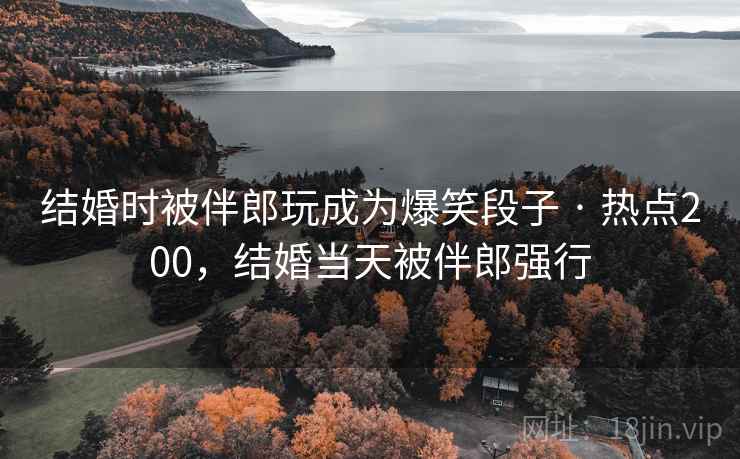 结婚时被伴郎玩成为爆笑段子 · 热点200,结婚当天被伴郎强行 结婚时被伴郎玩成为爆笑段子 · 热点200,结婚当天被伴郎强行