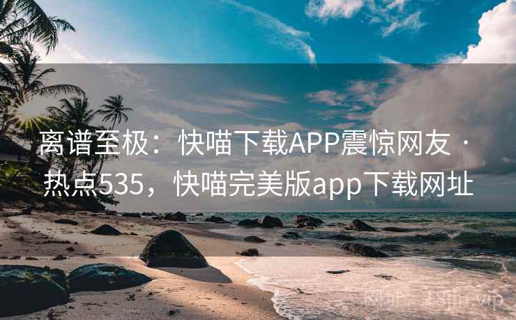 离谱至极：快喵下载APP震惊网友 · 热点535，快喵完美版app下载网址
