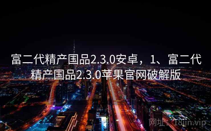 富二代精产国品2.3.0安卓，1、富二代精产国品2.3.0苹果官网破解版