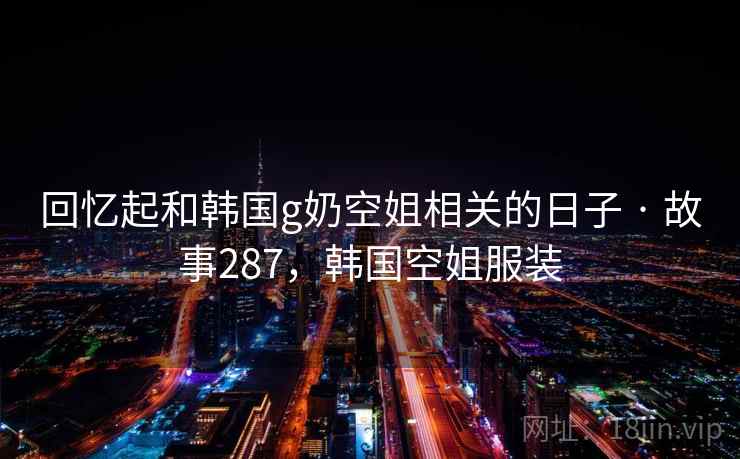 回忆起和韩国g奶空姐相关的日子 · 故事287，韩国空姐服装