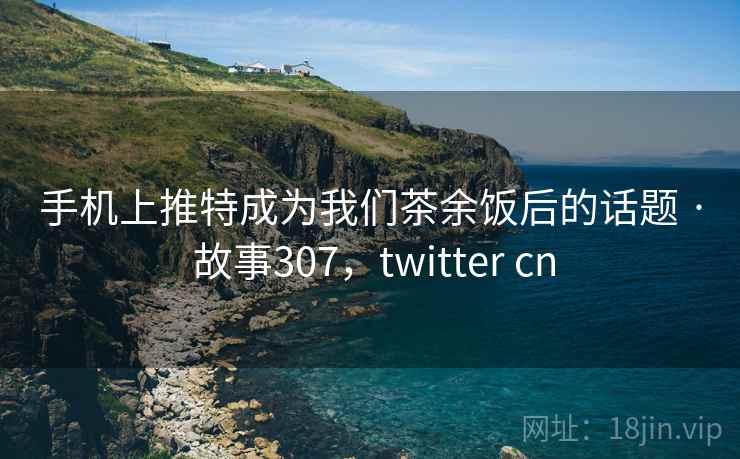 手机上推特成为我们茶余饭后的话题 · 故事307,twitter cn 手机上推特成为我们茶余饭后的话题 · 故事307,twitter cn