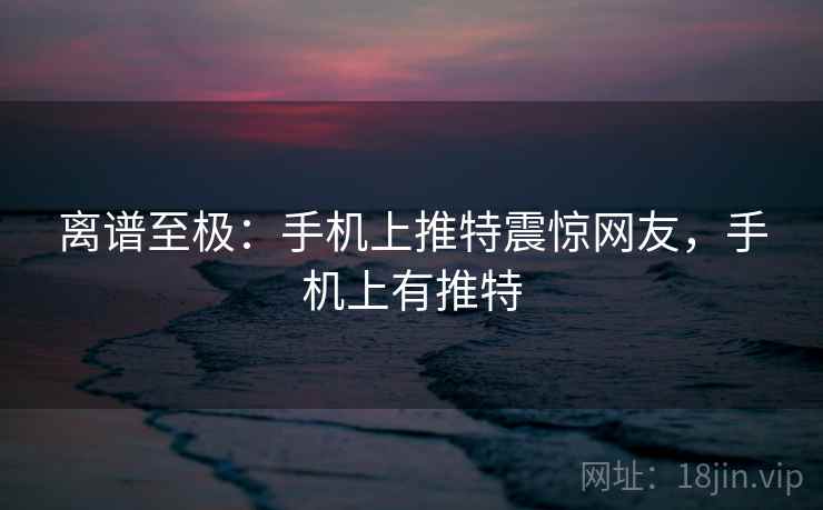 离谱至极：手机上推特震惊网友，手机上有推特