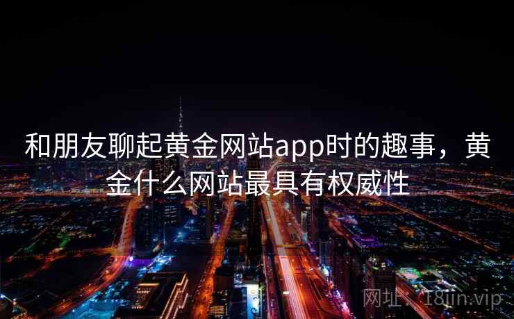 和朋友聊起黄金网站app时的趣事,黄金什么网站最具有权威性 和朋友聊起黄金网站app时的趣事,黄金什么网站最具有权威性