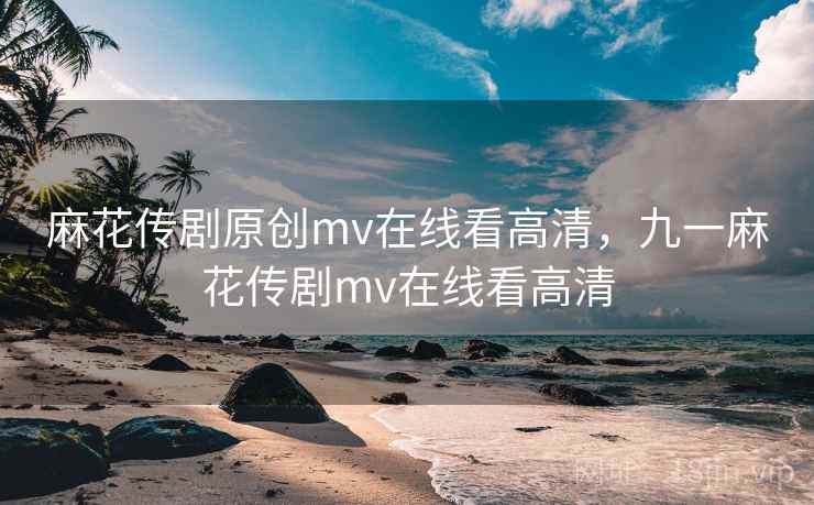 麻花传剧原创mv在线看高清，九一麻花传剧mv在线看高清